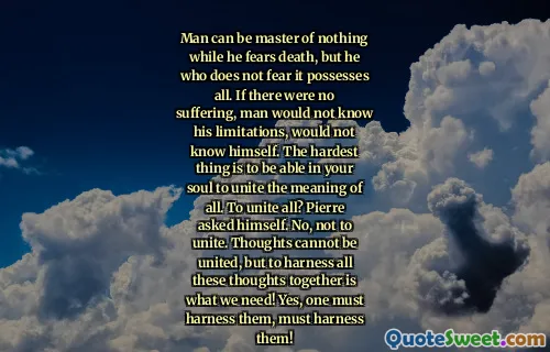Man can be master of nothing while he fears death, but he who does not fear it possesses all. If there were no suffering, man would not know his limitations, would not know himself. The hardest thing is to be able in your soul to unite the meaning of all. To unite all? Pierre asked himself. No, not to unite. Thoughts cannot be united, but to harness all these thoughts together is what we need! Yes, one must harness them, must harness them!