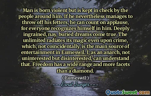 Man is born violent but is kept in check by the people around him. If he nevertheless manages to throw off his fetters, he can count on applause, for everyone recognizes himself in him. Deeply ingrained, nay, buried dreams come true. The unlimited radiates its magic even upon crime, which, not coincidentally, is the main source of entertainment in Eumeswil. I, as an anarch, not uninterested but disinterested, can understand that. Freedom has a wide range and more facets than a diamond.