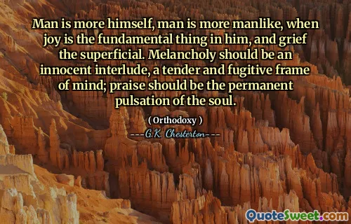 Man is more himself, man is more manlike, when joy is the fundamental thing in him, and grief the superficial. Melancholy should be an innocent interlude, a tender and fugitive frame of mind; praise should be the permanent pulsation of the soul.