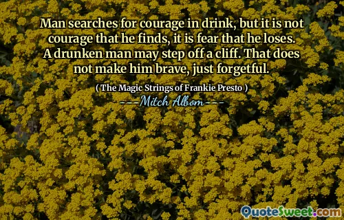 Man searches for courage in drink, but it is not courage that he finds, it is fear that he loses. A drunken man may step off a cliff. That does not make him brave, just forgetful.