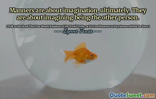 Manners are about imagination, ultimately. They are about imagining being the other person.