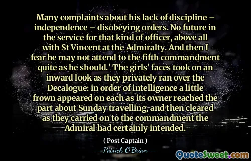 Many complaints about his lack of discipline – independence – disobeying orders. No future in the service for that kind of officer, above all with St Vincent at the Admiralty. And then I fear he may not attend to the fifth commandment quite as he should.' The girls' faces took on an inward look as they privately ran over the Decalogue: in order of intelligence a little frown appeared on each as its owner reached the part about Sunday travelling, and then cleared as they carried on to the commandment the Admiral had certainly intended.