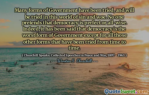 Many forms of Government have been tried, and will be tried in this world of sin and woe. No one pretends that democracy is perfect or all-wise. Indeed, it has been said that democracy is the worst form of Government except for all those other forms that have been tried from time to time.