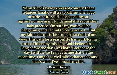Many friends have expressed concern that a religious fanatic will try to kill me when I go to Africa. After all, I'll be speaking out against a crime many fundamentalists consider a holy practice. I'm sure my work will be dangerous, and I admit to being scared…. But my faith tells me to be strong, that God led me down this path for a reason. He has work for me to do. This is my mission. And I believe that long before the day I was born, God chose the day I will die, so I can't change that. In the meantime, I might as well take a chance, because that's what I've done all my life.