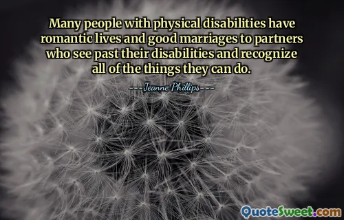 Many people with physical disabilities have romantic lives and good marriages to partners who see past their disabilities and recognize all of the things they can do.