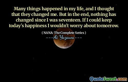 Many things happened in my life, and I thought that they changed me. But in the end, nothing has changed since I was seventeen. If I could keep today's happiness I wouldn't worry about tomorrow.