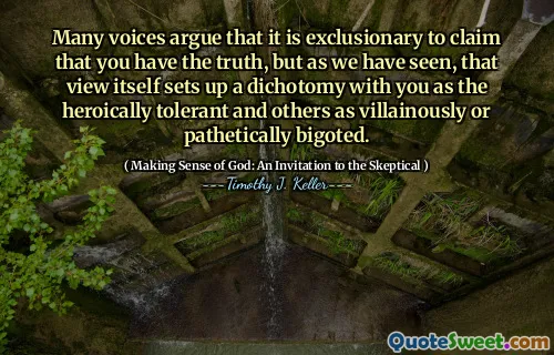 Many voices argue that it is exclusionary to claim that you have the truth, but as we have seen, that view itself sets up a dichotomy with you as the heroically tolerant and others as villainously or pathetically bigoted.