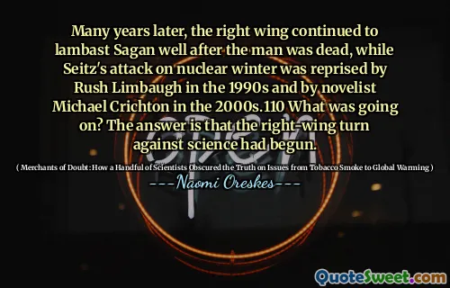 Mulți ani mai târziu, aripa dreaptă a continuat să -l lambast pe Sagan bine după ce bărbatul a murit, în timp ce atacul lui Seitz asupra iernii nucleare a fost reprizat de Rush Limbaugh în anii 1990 și de romancierul Michael Crichton în anii 2000.110 Ce se întâmplă? Răspunsul este că a început rândul de dreapta împotriva științei.