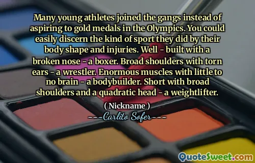 Many young athletes joined the gangs instead of aspiring to gold medals in the Olympics. You could easily discern the kind of sport they did by their body shape and injuries. Well - built with a broken nose - a boxer. Broad shoulders with torn ears - a wrestler. Enormous muscles with little to no brain - a bodybuilder. Short with broad shoulders and a quadratic head - a weightlifter.