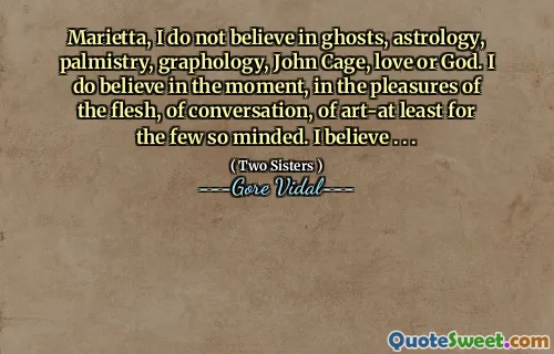 Marietta, I do not believe in ghosts, astrology, palmistry, graphology, John Cage, love or God. I do believe in the moment, in the pleasures of the flesh, of conversation, of art-at least for the few so minded. I believe . . .