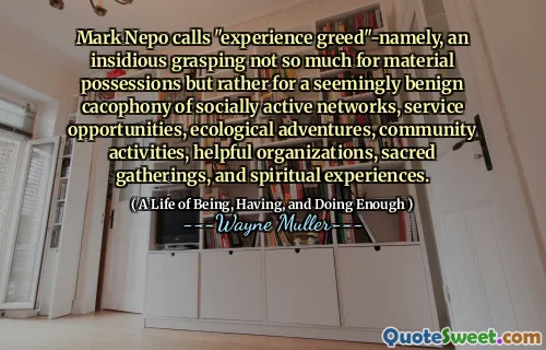 Mark Nepo numește „experimentați lăcomia”-în mod anterior, o înțelegere insidioasă nu atât pentru posesiunile materiale, ci mai degrabă pentru o cacofonie aparent benignă a rețelelor active sociale, oportunități de serviciu, aventuri ecologice, activități comunitare, organizații utile, adunări sacre și experiențe spirituale.