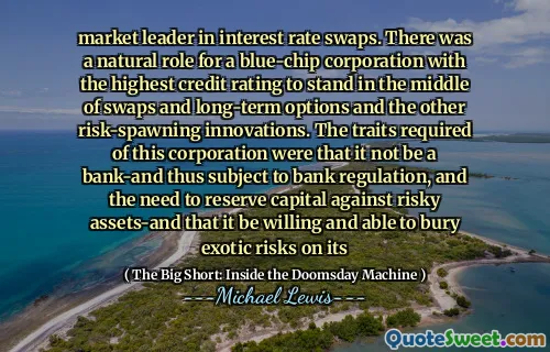 Nhà lãnh đạo thị trường về hoán đổi lãi suất. Có một vai trò tự nhiên cho một tập đoàn blue-chip với xếp hạng tín dụng cao nhất để đứng giữa các giao dịch hoán đổi và các lựa chọn dài hạn và các đổi mới tăng vọt rủi ro khác. Những đặc điểm cần thiết của tập đoàn này là nó không phải là ngân hàng-và do đó phải tuân theo quy định của ngân hàng và sự cần thiết phải bảo lưu vốn chống lại các tài sản rủi ro-và nó sẵn sàng và có thể chôn vùi rủi ro kỳ lạ đối với