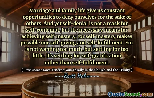 Marriage and family life give us constant opportunities to deny ourselves for the sake of others. And yet self-denial is not a mask for self-contempt, but the necessary means for achieving self-mastery; for self-mastery makes possible our self-giving and self-fulfillment. Sin is not wanting too much, but settling for too little. It's settling for self-gratification rather than self-fulfillment.