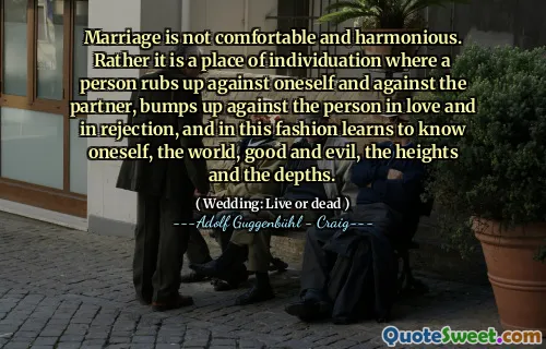 Marriage is not comfortable and harmonious. Rather it is a place of individuation where a person rubs up against oneself and against the partner, bumps up against the person in love and in rejection, and in this fashion learns to know oneself, the world, good and evil, the heights and the depths.