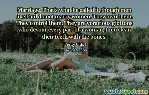Marriage. That's what he called it, though men like Paul do not marry women. They own them. They control them. They are voracious gluttons who devour every part of a woman, then clean their teeth with the bones.