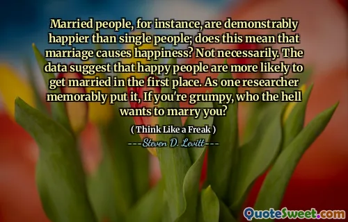 Married people, for instance, are demonstrably happier than single people; does this mean that marriage causes happiness? Not necessarily. The data suggest that happy people are more likely to get married in the first place. As one researcher memorably put it, If you're grumpy, who the hell wants to marry you?