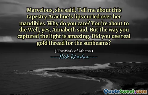 Marvelous, she said. Tell me about this tapestry.Arachne's lips curled over her mandibles. Why do you care? You're about to die.Well, yes, Annabeth said. But the way you captured the light is amazing. Did you use real gold thread for the sunbeams?