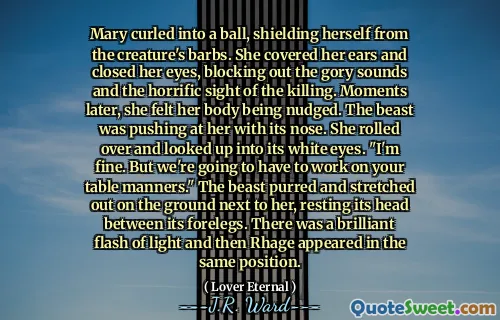 Mary curled into a ball, shielding herself from the creature's barbs. She covered her ears and closed her eyes, blocking out the gory sounds and the horrific sight of the killing. Moments later, she felt her body being nudged. The beast was pushing at her with its nose. She rolled over and looked up into its white eyes. "I'm fine. But we're going to have to work on your table manners." The beast purred and stretched out on the ground next to her, resting its head between its forelegs. There was a brilliant flash of light and then Rhage appeared in the same position.
