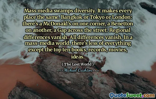 Mass media swamps diversity. It makes every place the same. Bangkok or Tokyo or London: there's a McDonald's on one corner, a Benetton on another, a Gap across the street. Regional differences vanish. All differences vanish. In a mass-media world, there's less of everything except the top ten books, records, movies, ideas.