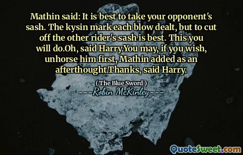 Mathin said: It is best to take your opponent's sash. The kysin mark each blow dealt, but to cut off the other rider's sash is best. This you will do.Oh, said Harry.You may, if you wish, unhorse him first, Mathin added as an afterthought.Thanks, said Harry.