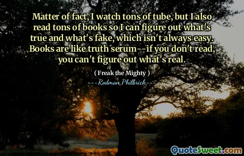 Matter of fact, I watch tons of tube, but I also read tons of books so I can figure out what's true and what's fake, which isn't always easy. Books are like truth serum--if you don't read, you can't figure out what's real.