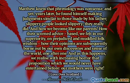 Matthew knew that phrenology was nonsense, and yet, years later, he found himself making judgments similar to those made by his father; slippery people looked slippery; they really did. And how we become like our parents! How their scorned advice - based, we felt in our superiority, on prejudiced and muddled folk wisdom - how their opinions are subsequently borne out by our own discoveries and sense of the world, one after one. And as this happens, we realise with increasing horror that proposition which we would never have entertained before: our mothers were right!