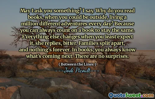 May I ask you something? I say. Why do you read books, when you could be outside, living a million different adventures every day? Because you can always count on a book to stay the same. EVerything else changes when you least expect it, she replies, bitter. Families split apart, and nothing's forever. In books, you always know what's coming next. There are no surprises.