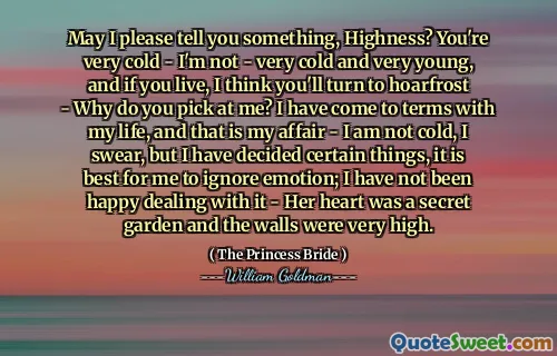 May I please tell you something, Highness? You're very cold - I'm not - very cold and very young, and if you live, I think you'll turn to hoarfrost - Why do you pick at me? I have come to terms with my life, and that is my affair - I am not cold, I swear, but I have decided certain things, it is best for me to ignore emotion; I have not been happy dealing with it - Her heart was a secret garden and the walls were very high.