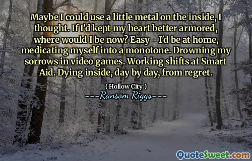 Maybe I could use a little metal on the inside, I thought. If I'd kept my heart better armored, where would I be now? Easy - I'd be at home, medicating myself into a monotone. Drowning my sorrows in video games. Working shifts at Smart Aid. Dying inside, day by day, from regret.