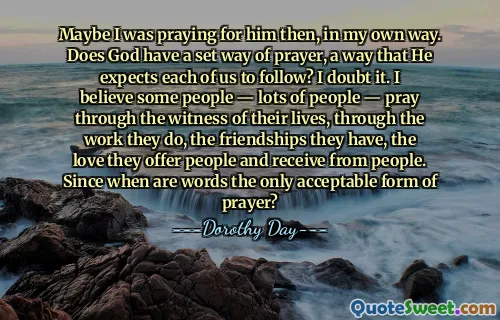 Maybe I was praying for him then, in my own way. Does God have a set way of prayer, a way that He expects each of us to follow? I doubt it. I believe some people — lots of people — pray through the witness of their lives, through the work they do, the friendships they have, the love they offer people and receive from people. Since when are words the only acceptable form of prayer?