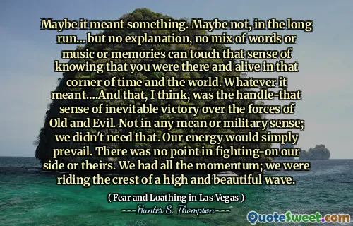 Maybe it meant something. Maybe not, in the long run… but no explanation, no mix of words or music or memories can touch that sense of knowing that you were there and alive in that corner of time and the world. Whatever it meant.…And that, I think, was the handle-that sense of inevitable victory over the forces of Old and Evil. Not in any mean or military sense; we didn't need that. Our energy would simply prevail. There was no point in fighting-on our side or theirs. We had all the momentum; we were riding the crest of a high and beautiful wave.