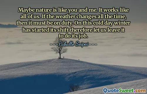Maybe nature is like you and me. It works like all of us. If the weather changes all the time, then it must be on duty. On this cold day winter has started its shift therefore let us leave it to do its job.