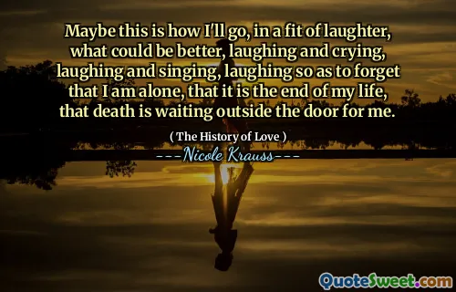 Maybe this is how I'll go, in a fit of laughter, what could be better, laughing and crying, laughing and singing, laughing so as to forget that I am alone, that it is the end of my life, that death is waiting outside the door for me.
