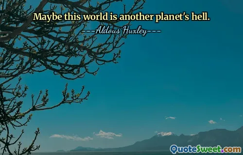 Maybe this world is another planet's hell.