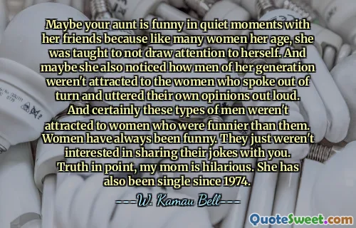 Maybe your aunt is funny in quiet moments with her friends because like many women her age, she was taught to not draw attention to herself. And maybe she also noticed how men of her generation weren't attracted to the women who spoke out of turn and uttered their own opinions out loud. And certainly these types of men weren't attracted to women who were funnier than them. Women have always been funny. They just weren't interested in sharing their jokes with you. Truth in point, my mom is hilarious. She has also been single since 1974.