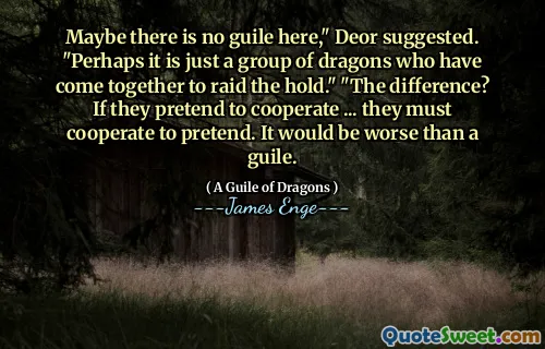 Maybe there is no guile here," Deor suggested. "Perhaps it is just a group of dragons who have come together to raid the hold." "The difference? If they pretend to cooperate ... they must cooperate to pretend. It would be worse than a guile.