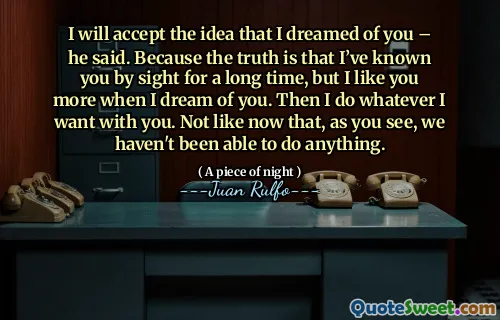 I will accept the idea that I dreamed of you – he said. Because the truth is that I’ve known you by sight for a long time, but I like you more when I dream of you. Then I do whatever I want with you. Not like now that, as you see, we haven't been able to do anything.
