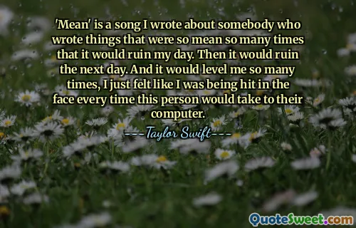 'Mean' is a song I wrote about somebody who wrote things that were so mean so many times that it would ruin my day. Then it would ruin the next day. And it would level me so many times, I just felt like I was being hit in the face every time this person would take to their computer.