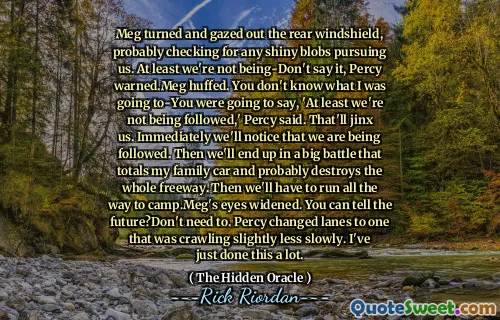 Meg turned and gazed out the rear windshield, probably checking for any shiny blobs pursuing us. At least we're not being-Don't say it, Percy warned.Meg huffed. You don't know what I was going to-You were going to say, 'At least we're not being followed,' Percy said. That'll jinx us. Immediately we'll notice that we are being followed. Then we'll end up in a big battle that totals my family car and probably destroys the whole freeway. Then we'll have to run all the way to camp.Meg's eyes widened. You can tell the future?Don't need to. Percy changed lanes to one that was crawling slightly less slowly. I've just done this a lot.