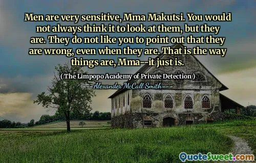 Men are very sensitive, Mma Makutsi. You would not always think it to look at them, but they are. They do not like you to point out that they are wrong, even when they are. That is the way things are, Mma--it just is.