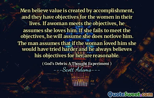 Men believe value is created by accomplishment, and they have objectives for the women in their lives. If awoman meets the objectives, he assumes she loves him. If she fails to meet the objectives, he will assume she does notlove him. The man assumes that if the woman loved him she would have tried harder and he always believes his objectives for her are reasonable.
