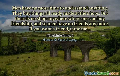 Men have no more time to understand anything. They buy things all ready made at the shops. But there is no shop anywhere where one can buy friendship, and so men have no friends any more. If you want a friend, tame me...