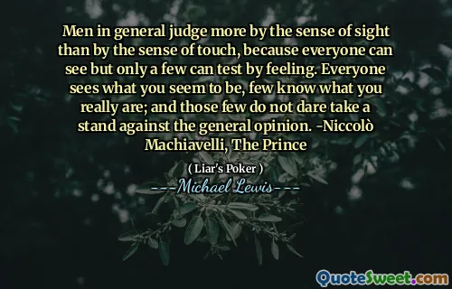 Men in general judge more by the sense of sight than by the sense of touch, because everyone can see but only a few can test by feeling. Everyone sees what you seem to be, few know what you really are; and those few do not dare take a stand against the general opinion. -Niccolò Machiavelli, The Prince