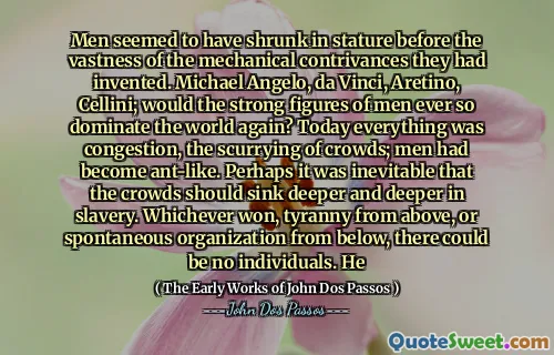 Bărbații păreau să se micșoreze în statură înainte de vastitatea concurențelor mecanice pe care le -au inventat. Michael Angelo, Da Vinci, Aretino, Cellini; Figurile puternice ale oamenilor ar domina vreodată lumea? Astăzi totul a fost congestionarea, înfrângerea mulțimilor; Bărbații deveniseră ca furnică. Poate că era inevitabil ca mulțimile să se scufunde din ce în ce mai adânc în sclavie. Oricare ar fi câștigat, tirania de sus sau organizarea spontană de jos, nu ar putea exista persoane. El