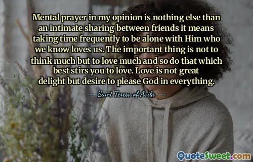 Mental prayer in my opinion is nothing else than an intimate sharing between friends it means taking time frequently to be alone with Him who we know loves us. The important thing is not to think much but to love much and so do that which best stirs you to love. Love is not great delight but desire to please God in everything.