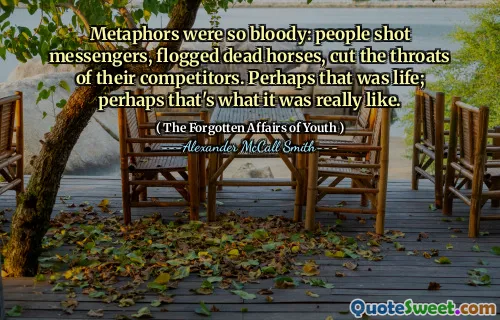 Metaphors were so bloody: people shot messengers, flogged dead horses, cut the throats of their competitors. Perhaps that was life; perhaps that's what it was really like.