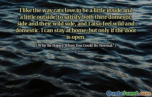 I like the way cats love to be a little inside and a little outside, to satisfy both their domestic side and their wild side, and I also feel wild and domestic. I can stay at home, but only if the door is open.