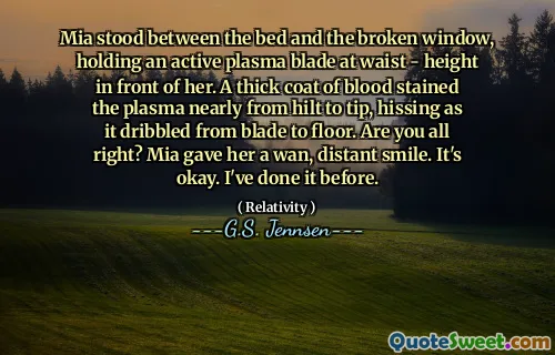 Mia stood between the bed and the broken window, holding an active plasma blade at waist - height in front of her. A thick coat of blood stained the plasma nearly from hilt to tip, hissing as it dribbled from blade to floor. Are you all right? Mia gave her a wan, distant smile. It's okay. I've done it before.