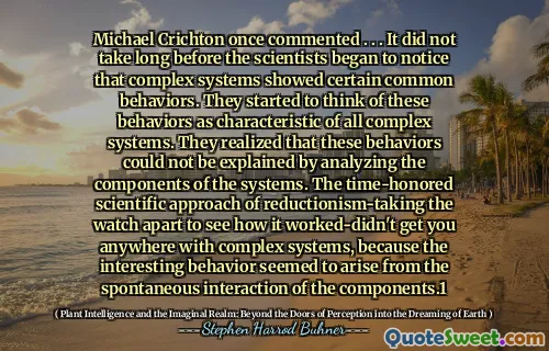 Michael Crichton a comentat odată. . . Nu a durat mult până când oamenii de știință au început să observe că sistemele complexe au prezentat anumite comportamente comune. Au început să se gândească la aceste comportamente ca fiind caracteristice tuturor sistemelor complexe. Ei și -au dat seama că aceste comportamente nu au putut fi explicate prin analizarea componentelor sistemelor. Abordarea științifică respectată de timp a reducționismului preluând ceasul pentru a vedea cum a funcționat nu te-a dus nicăieri cu sisteme complexe, deoarece comportamentul interesant părea să apară din interacțiunea spontană a componentelor.1
