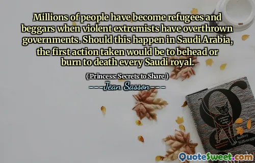 Millions of people have become refugees and beggars when violent extremists have overthrown governments. Should this happen in Saudi Arabia, the first action taken would be to behead or burn to death every Saudi royal.